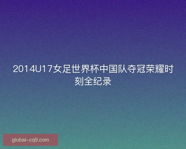 2014U17女足世界杯中国队夺冠荣耀时刻全纪录 2014U17女足世界杯中国队夺冠荣耀时刻全纪录