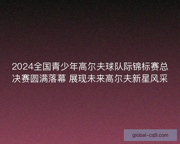 2024全国青少年高尔夫球队际锦标赛总决赛圆满落幕 展现未来高尔夫新星风采