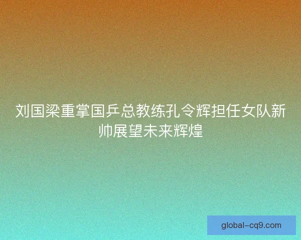 刘国梁重掌国乒总教练孔令辉担任女队新帅展望未来辉煌 刘国梁重掌国乒总教练孔令辉担任女队新帅展望未来辉煌