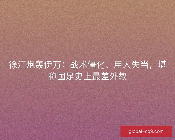 徐江炮轰伊万：战术僵化、用人失当，堪称国足史上最差外教
