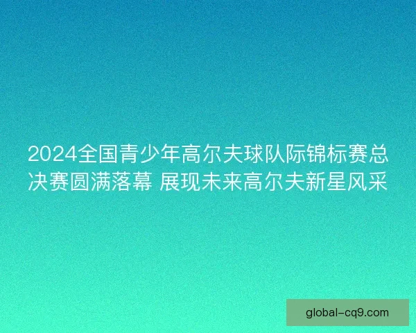 2024全国青少年高尔夫球队际锦标赛总决赛圆满落幕 展现未来高尔夫新星风采
