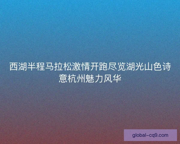 西湖半程马拉松激情开跑尽览湖光山色诗意杭州魅力风华