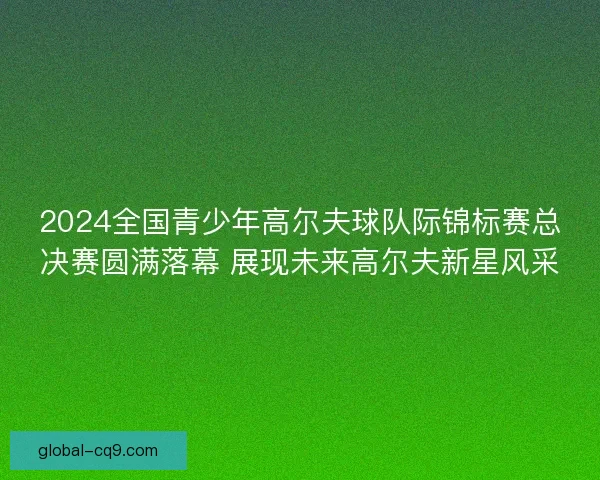 2024全国青少年高尔夫球队际锦标赛总决赛圆满落幕 展现未来高尔夫新星风采