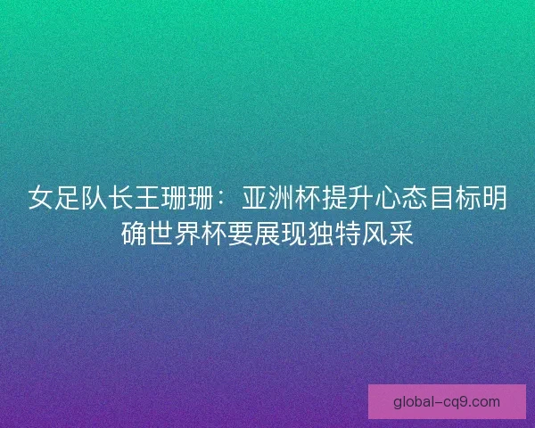 女足队长王珊珊：亚洲杯提升心态目标明确世界杯要展现独特风采