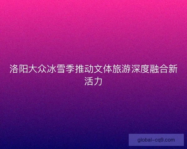 洛阳大众冰雪季推动文体旅游深度融合新活力 洛阳大众冰雪季推动文体旅游深度融合新活力