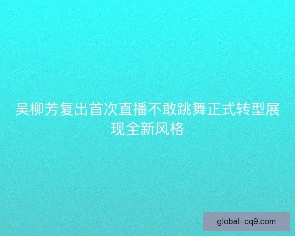 吴柳芳复出首次直播不敢跳舞正式转型展现全新风格 吴柳芳复出首次直播不敢跳舞正式转型展现全新风格