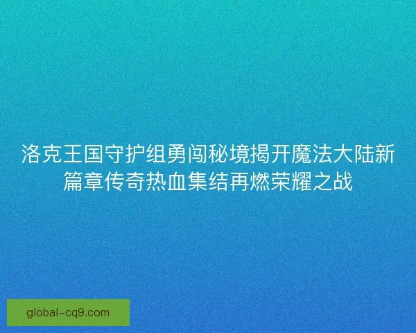 洛克王国守护组勇闯秘境揭开魔法大陆新篇章传奇热血集结再燃荣耀之战